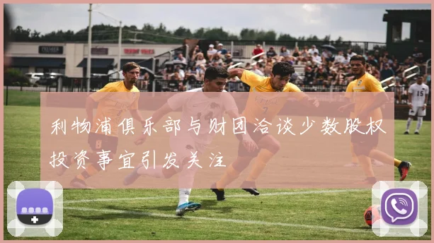利物浦俱乐部与财团洽谈少数股权投资事宜引发关注